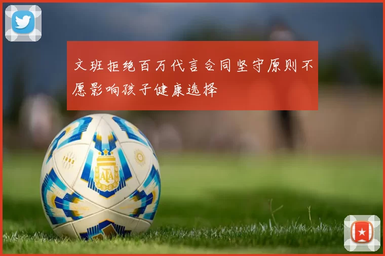 文班拒绝百万代言合同坚守原则不愿影响孩子健康选择