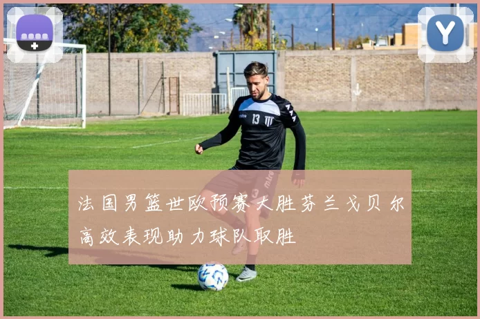法国男篮世欧预赛大胜芬兰戈贝尔高效表现助力球队取胜