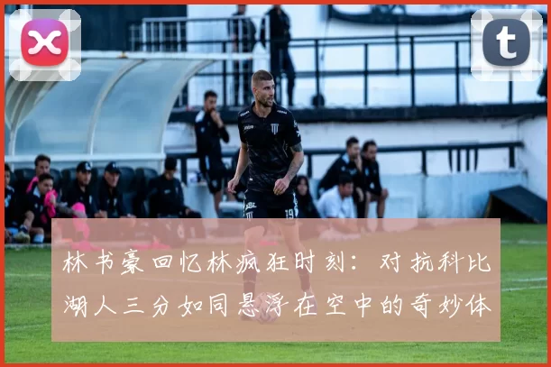 林书豪回忆林疯狂时刻：对抗科比湖人三分如同悬浮在空中的奇妙体验