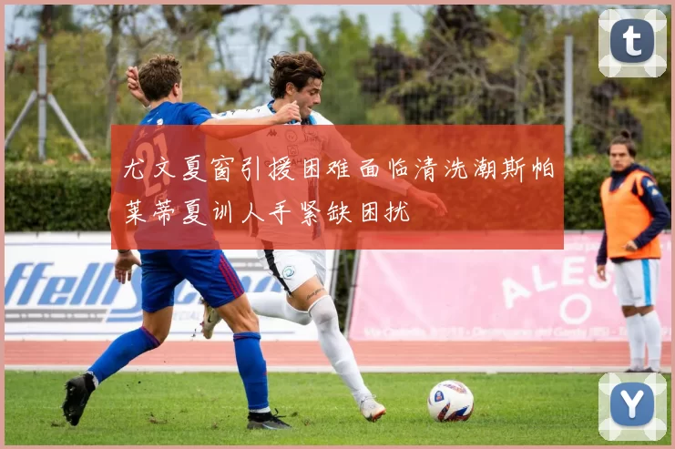 尤文夏窗引援困难面临清洗潮斯帕莱蒂夏训人手紧缺困扰