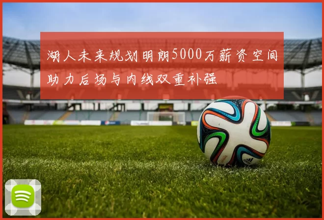 湖人未来规划明朗5000万薪资空间助力后场与内线双重补强