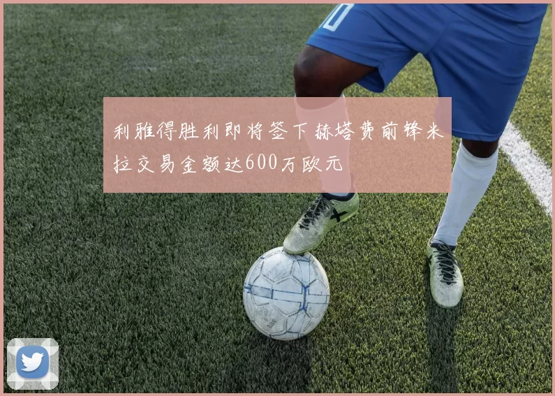利雅得胜利即将签下赫塔费前锋米拉交易金额达600万欧元