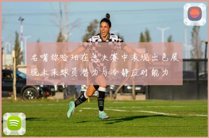名嘴称哈珀在总决赛中表现出色展现未来球员潜力与冷静应对能力