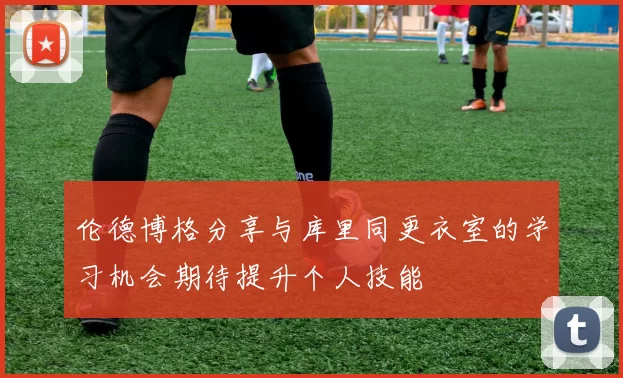 伦德博格分享与库里同更衣室的学习机会期待提升个人技能