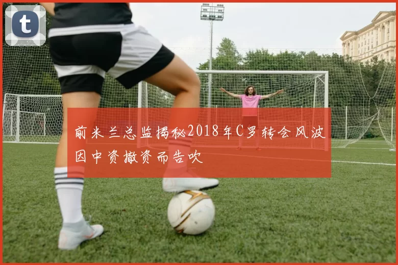 前米兰总监揭秘2018年C罗转会风波因中资撤资而告吹