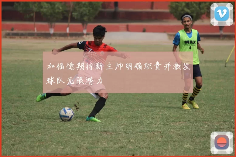 加福德期待新主帅明确职责并激发球队无限潜力