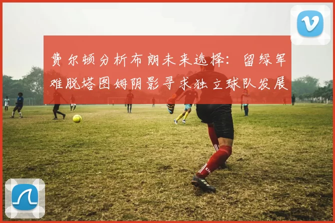 费尔顿分析布朗未来选择：留绿军难脱塔图姆阴影寻求独立球队发展
