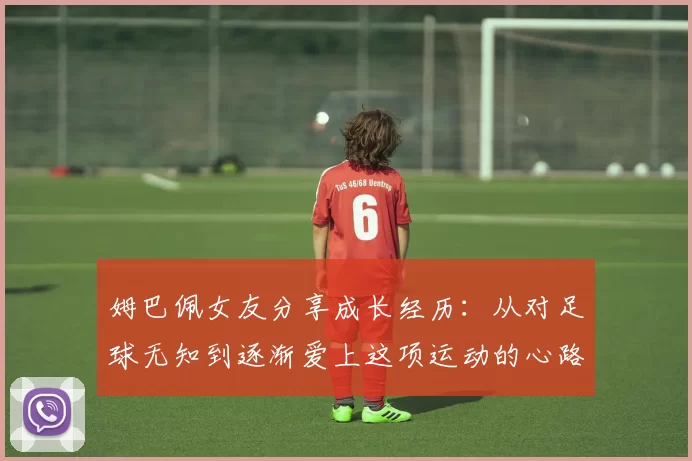 姆巴佩女友分享成长经历：从对足球无知到逐渐爱上这项运动的心路历程