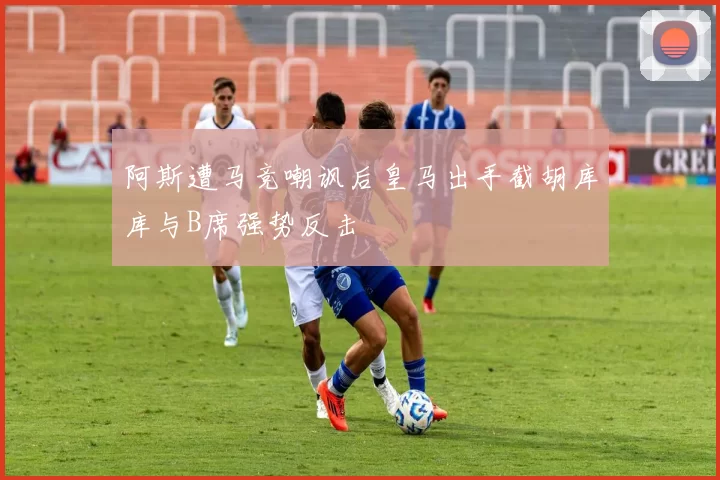 阿斯遭马竞嘲讽后皇马出手截胡库库与B席强势反击