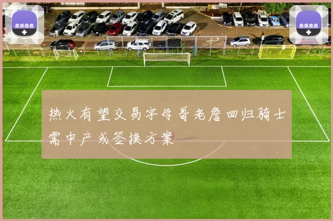 热火有望交易字母哥老詹回归骑士需中产或签换方案