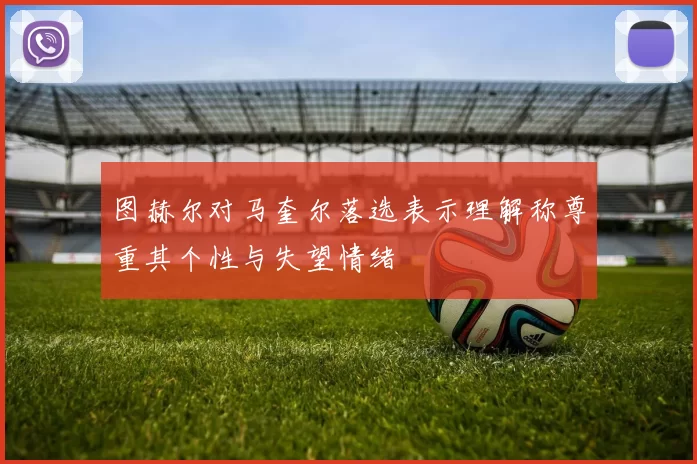 图赫尔对马奎尔落选表示理解称尊重其个性与失望情绪