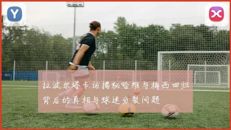 拉波尔塔专访揭秘哈维与梅西回归背后的真相与球迷分裂问题