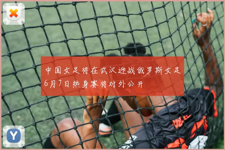 中国女足将在武汉迎战俄罗斯女足6月7日热身赛将对外公开