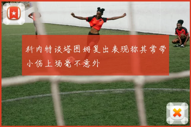科内特谈塔图姆复出表现称其常带小伤上场毫不意外