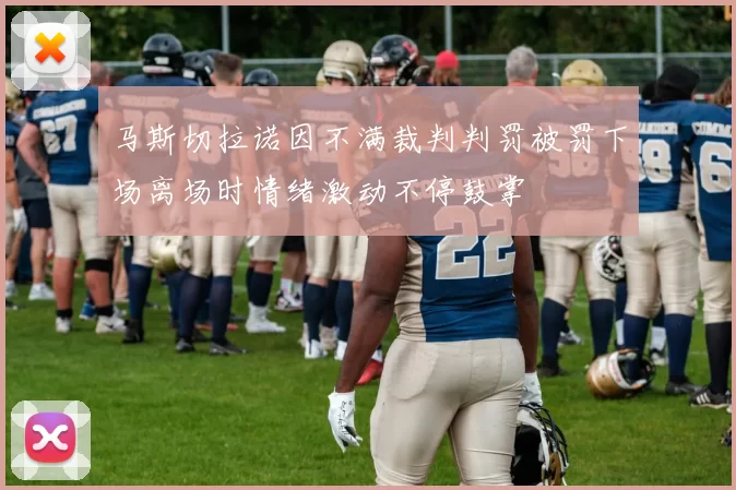 马斯切拉诺因不满裁判判罚被罚下场离场时情绪激动不停鼓掌