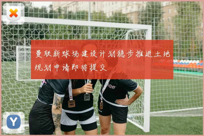 曼联新球场建设计划稳步推进土地规划申请即将提交