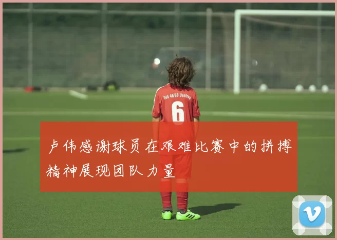 卢伟感谢球员在艰难比赛中的拼搏精神展现团队力量